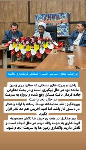 پورچنگیز معاون سیاسی امنیتی اجتماعی فرمانداری بافت : راهها و پروژه های مسکنی که سالها روی زمین مانده بود در حال پیگیری است و در بحث معارض جاده کرمان بافت مشکل رفع شده و پروژه به سرعت در حال انجام است.